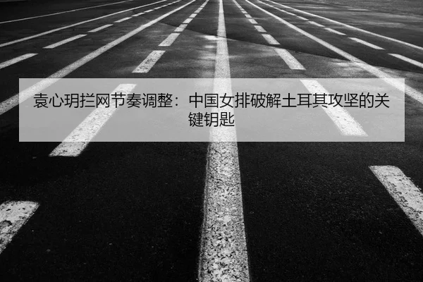 袁心玥拦网节奏调整：中国女排破解土耳其攻坚的关键钥匙